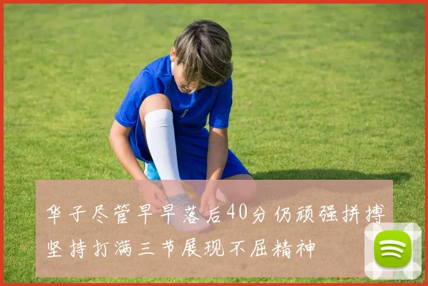 华子尽管早早落后40分仍顽强拼搏坚持打满三节展现不屈精神