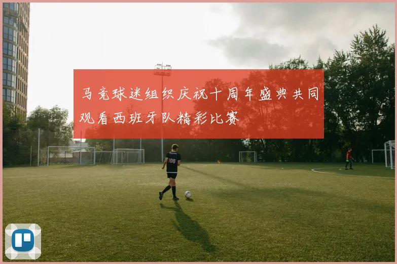 马竞球迷组织庆祝十周年盛典共同观看西班牙队精彩比赛