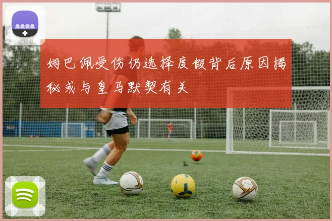 姆巴佩受伤仍选择度假背后原因揭秘或与皇马默契有关