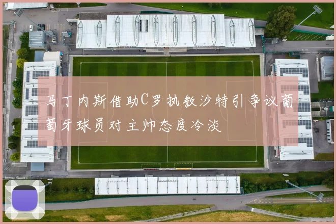 马丁内斯借助C罗执教沙特引争议葡萄牙球员对主帅态度冷淡