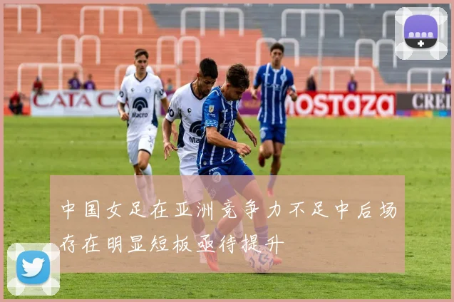 中国女足在亚洲竞争力不足中后场存在明显短板亟待提升