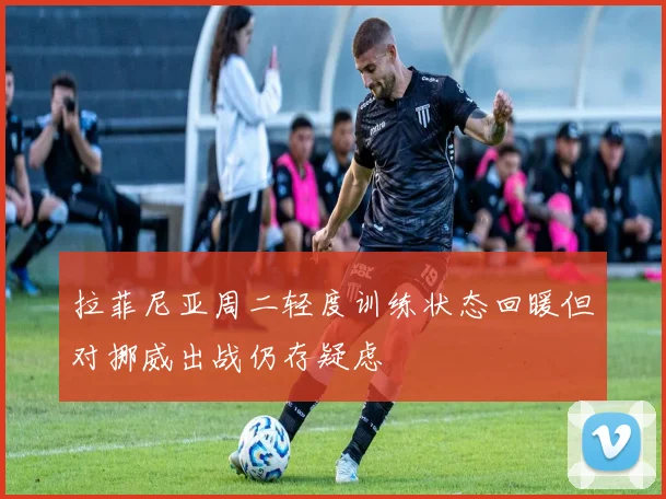 拉菲尼亚周二轻度训练状态回暖但对挪威出战仍存疑虑