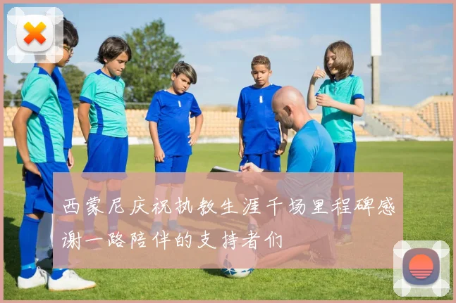 西蒙尼庆祝执教生涯千场里程碑感谢一路陪伴的支持者们