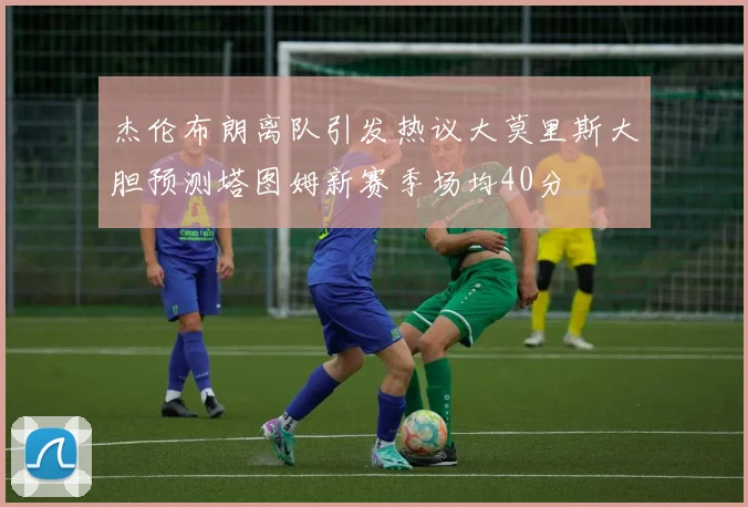 杰伦布朗离队引发热议大莫里斯大胆预测塔图姆新赛季场均40分