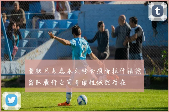 曼联只考虑永久转会报价拉什福德留队履行合同可能性依然存在
