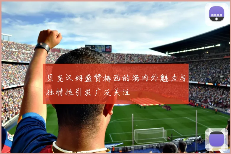贝克汉姆盛赞梅西的场内外魅力与独特性引发广泛关注