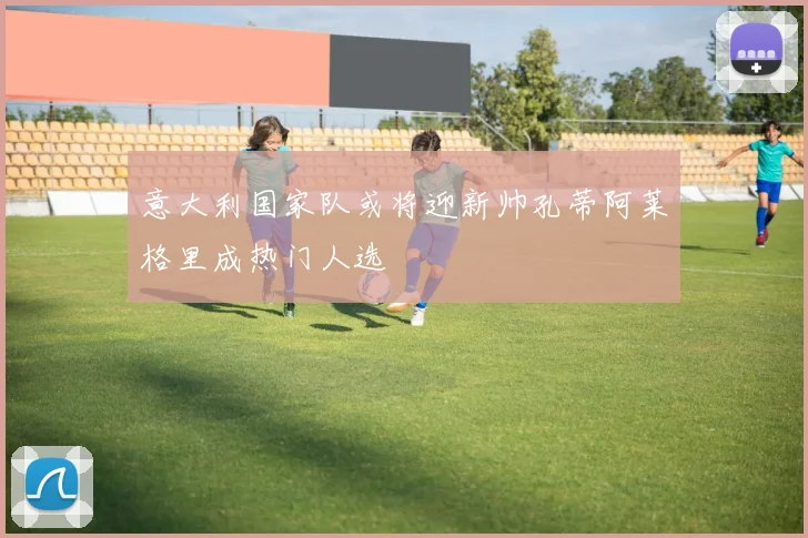 意大利国家队或将迎新帅孔蒂阿莱格里成热门人选