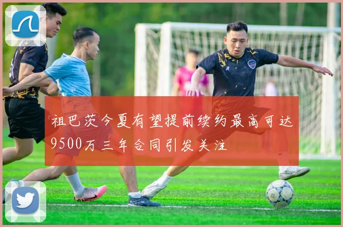祖巴茨今夏有望提前续约最高可达9500万三年合同引发关注