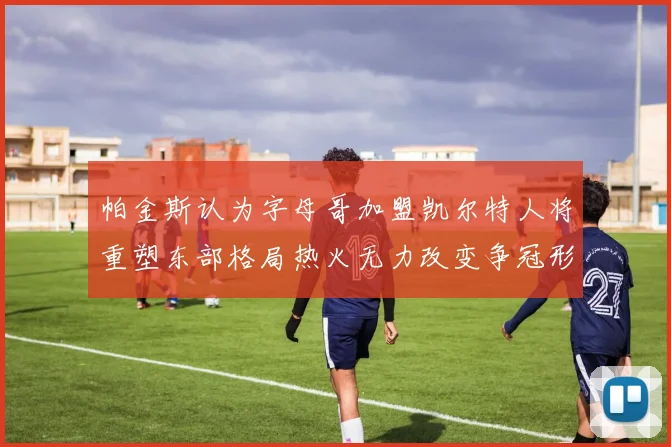帕金斯认为字母哥加盟凯尔特人将重塑东部格局热火无力改变争冠形势