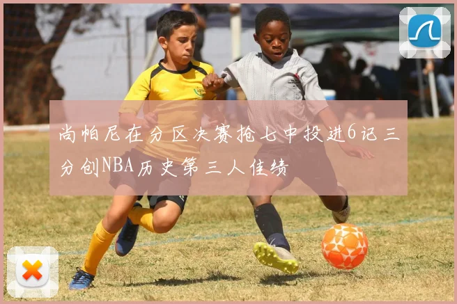 尚帕尼在分区决赛抢七中投进6记三分创NBA历史第三人佳绩