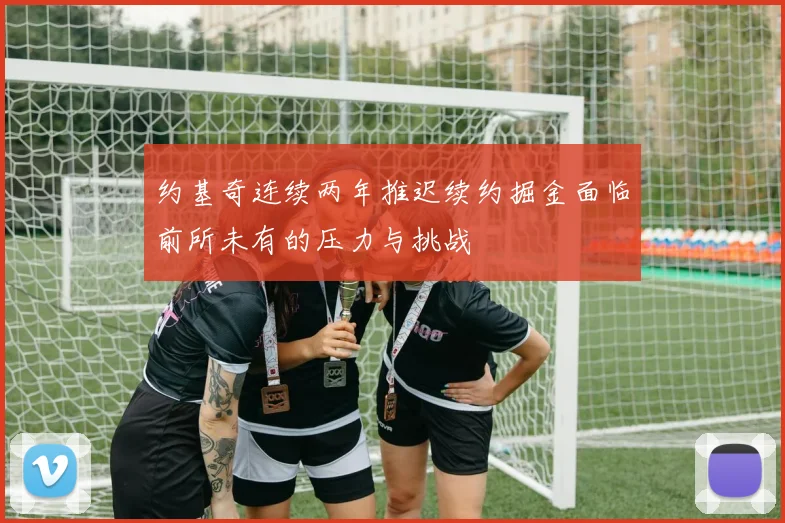 约基奇连续两年推迟续约掘金面临前所未有的压力与挑战