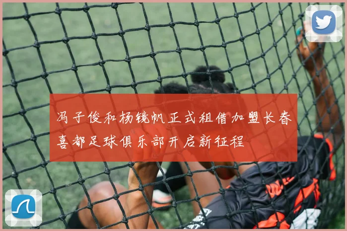 冯子俊和杨镜帆正式租借加盟长春喜都足球俱乐部开启新征程