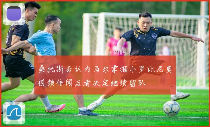 桑托斯否认内马尔掌掴小罗比尼奥视频传闻后者决定继续留队
