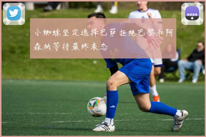 小蜘蛛坚定选择巴萨拒绝巴黎和阿森纳等待最终表态