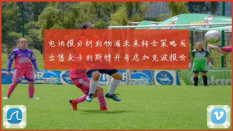 电讯报分析利物浦未来转会策略或出售麦卡利斯特并考虑加克波报价