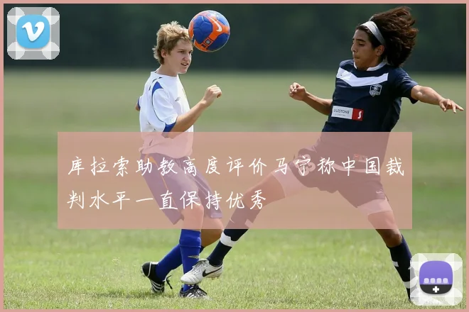 库拉索助教高度评价马宁称中国裁判水平一直保持优秀