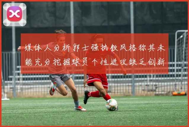 媒体人分析郭士强执教风格称其未能充分挖掘球员个性进攻缺乏创新性