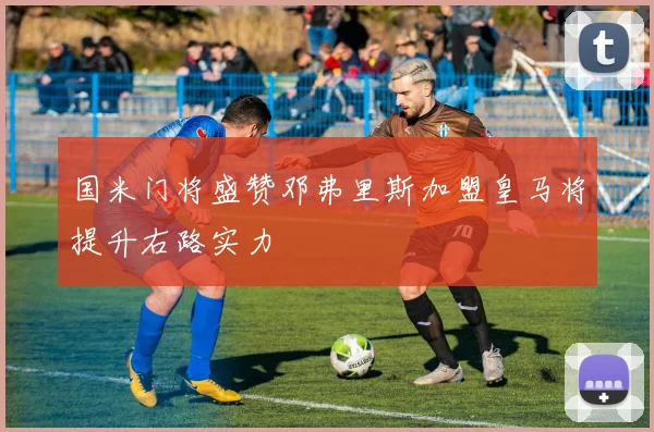 国米门将盛赞邓弗里斯加盟皇马将提升右路实力