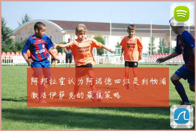 阿邦拉霍认为阿诺德回归是利物浦激活伊萨克的最佳策略