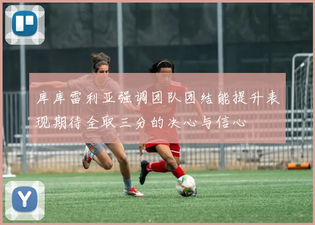 库库雷利亚强调团队团结能提升表现期待全取三分的决心与信心